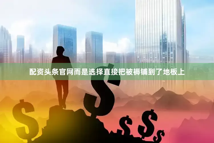 配资头条官网而是选择直接把被褥铺到了地板上
