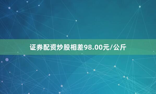证券配资炒股相差98.00元/公斤