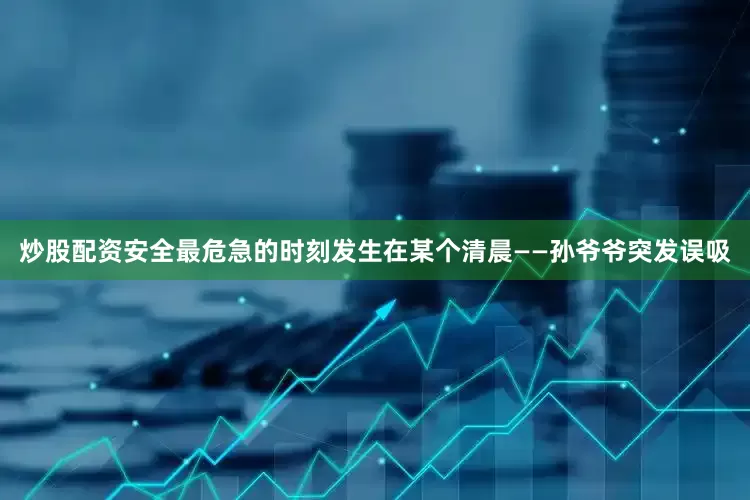 炒股配资安全最危急的时刻发生在某个清晨——孙爷爷突发误吸