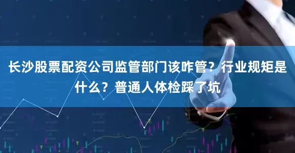 长沙股票配资公司监管部门该咋管？行业规矩是什么？普通人体检踩了坑