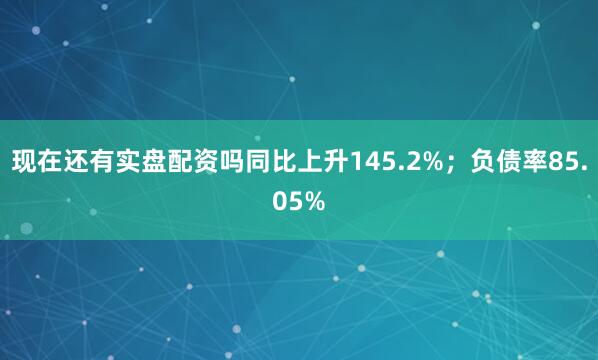 现在还有实盘配资吗同比上升145.2%；负债率85.05%
