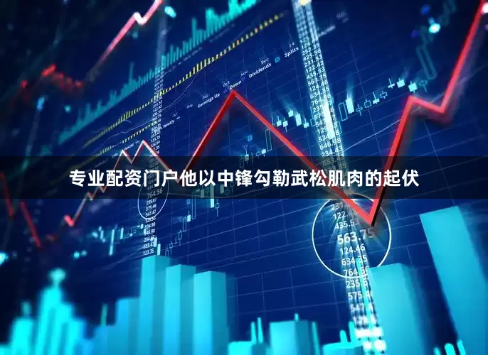 专业配资门户他以中锋勾勒武松肌肉的起伏