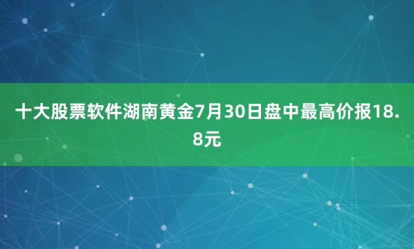 十大股票软件湖南黄金7月30日盘中最高价报18.8元