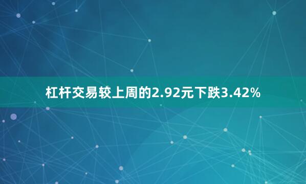 杠杆交易较上周的2.92元下跌3.42%
