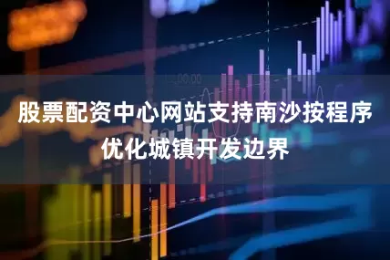 股票配资中心网站支持南沙按程序优化城镇开发边界