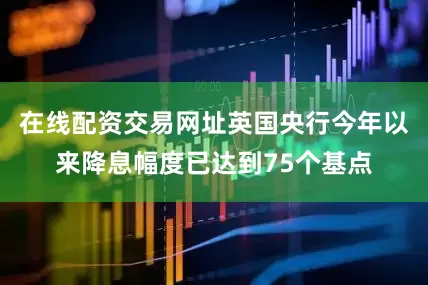 在线配资交易网址英国央行今年以来降息幅度已达到75个基点