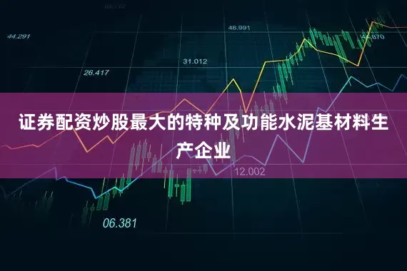 证券配资炒股最大的特种及功能水泥基材料生产企业