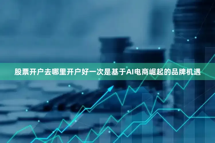 股票开户去哪里开户好一次是基于AI电商崛起的品牌机遇