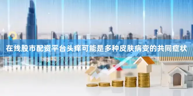在线股市配资平台头痒可能是多种皮肤病变的共同症状