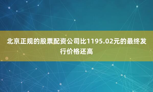 北京正规的股票配资公司比1195.02元的最终发行价格还高